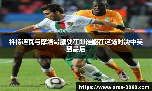 科特迪瓦与摩洛哥激战在即谁能在这场对决中笑到最后