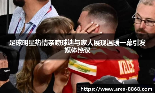 足球明星热情亲吻球迷与家人展现温暖一幕引发媒体热议