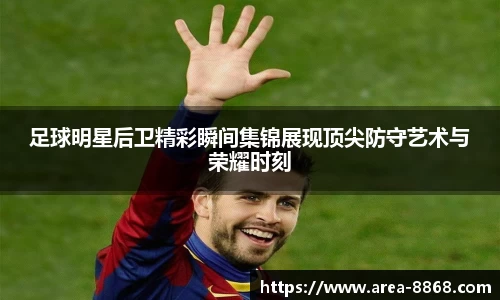 足球明星后卫精彩瞬间集锦展现顶尖防守艺术与荣耀时刻